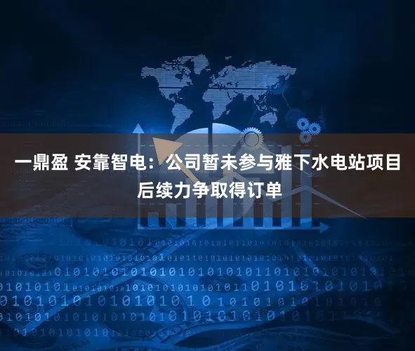 一鼎盈 安靠智电：公司暂未参与雅下水电站项目 后续力争取得订单