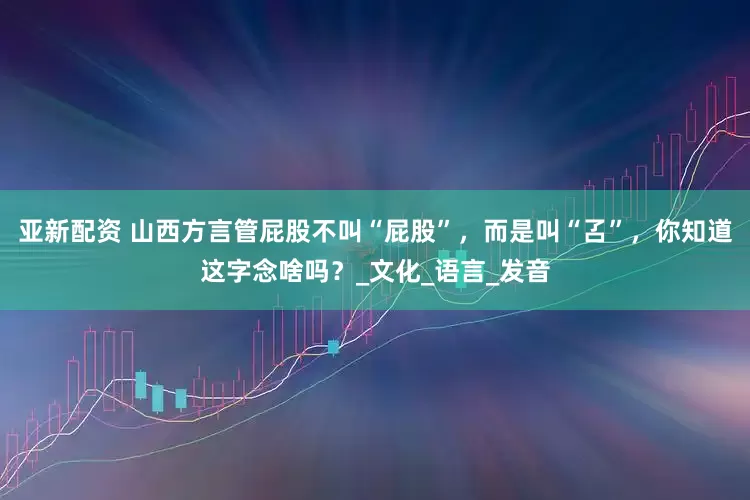 亚新配资 山西方言管屁股不叫“屁股”，而是叫“叾”，你知道这字念啥吗？_文化_语言_发音