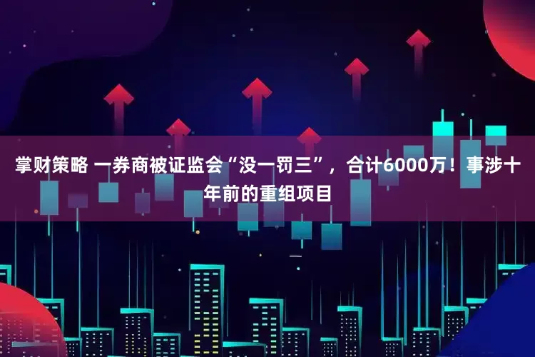 掌财策略 一券商被证监会“没一罚三”，合计6000万！事涉十年前的重组项目