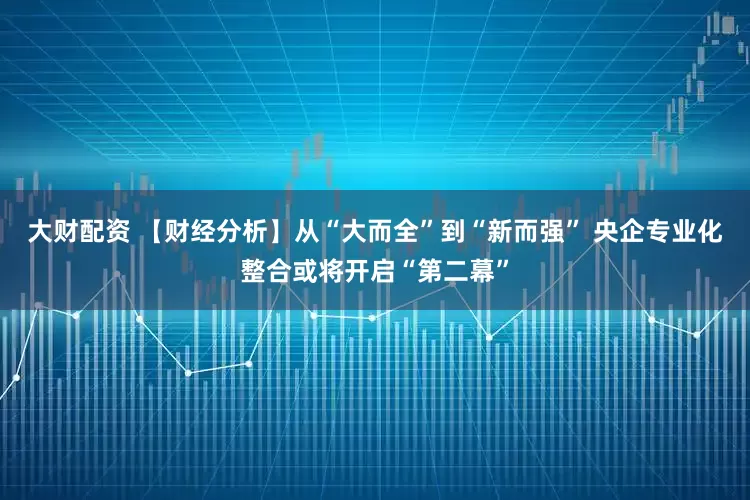 大财配资 【财经分析】从“大而全”到“新而强” 央企专业化整合或将开启“第二幕”