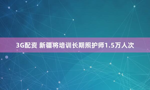 3G配资 新疆将培训长期照护师1.5万人次